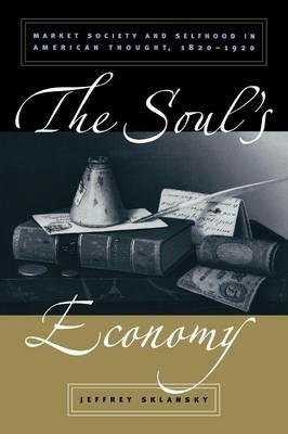 The Soul's Economy: Market Society and Selfhood in American Thought, 1820-1920 - Jeffrey Sklansky - cover