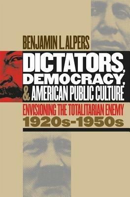 Dictators, Democracy, and American Public Culture: Envisioning the Totalitarian Enemy, 1920s-1950s - Benjamin L. Alpers - cover
