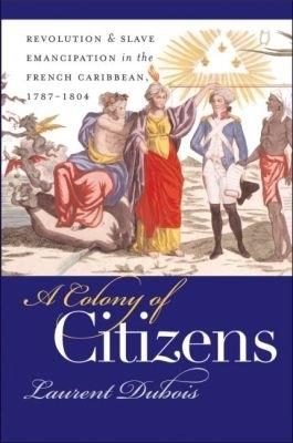 A Colony of Citizens: Revolution and Slave Emancipation in the French Caribbean, 1787-1804 - Laurent Dubois - cover