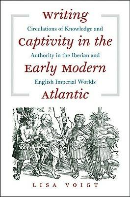 Writing Captivity in the Early Modern Atlantic: Circulations of Knowledge and Authority in the Iberian and English Imperial Worlds - Lisa Voigt - cover