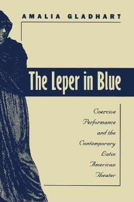 The Leper in Blue: Coercive Performance and the Contemporary Latin American Theater - Amalia Gladhart - cover