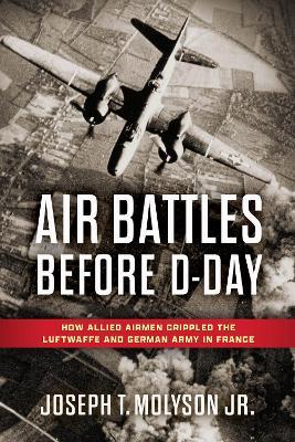 Air Battles Before D-Day: How Allied Airmen Crippled the Luftwaffe and German Army in France - Joseph T. Molyson Jr. - cover