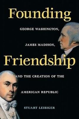 Founding Friendship: George Washington, James Madison and the Creation of the American Republic - Stuart Leibiger - cover