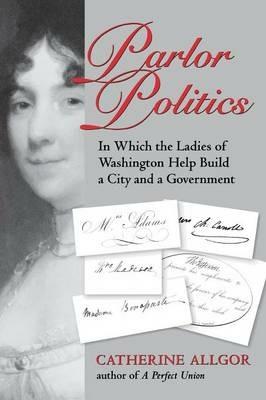 Parlor Politics: In Which the Ladies of Washington Help Build a City and a Government - Catherine Allgor - cover