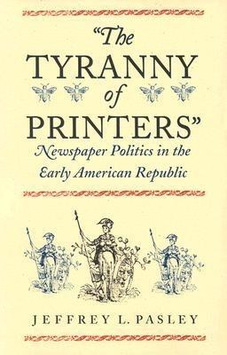 The Tyranny of Printers: Newspaper Politics in the Early American Republic - Jeffrey L. Pasley - cover