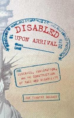 Disabled Upon Arrival: Eugenics, Immigration, and the Construction of Race and Disability - Jay Timothy Dolmage - cover