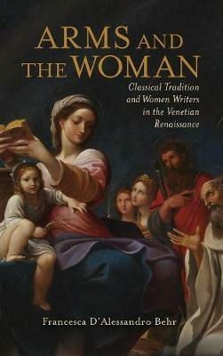 Arms and the Woman: Classical Tradition and Women Writers in the Venetian Renaissance - Francesca D'Alessandro Behr - cover