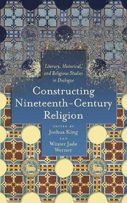 Constructing Nineteenth-Century Religion: Literary, Historical, and Religious Studies in Dialogue - Joshua King - cover