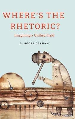 Where's the Rhetoric?: Imagining a Unified Field - S Scott Graham - cover