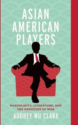 Asian American Players: Masculinity, Literature, and the Anxieties of War - Audrey Wu Clark - cover