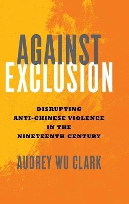 Against Exclusion: Disrupting Anti-Chinese Violence in the Nineteenth Century - Audrey Wu Clark - cover