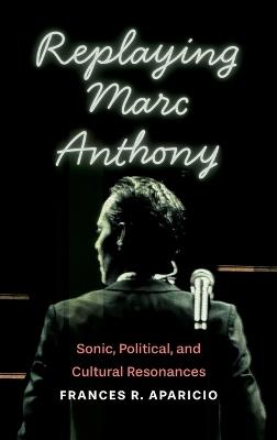 Replaying Marc Anthony: Sonic, Political, and Cultural Resonances - Frances R Aparicio - cover