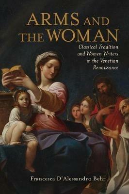 Arms and the Woman: Classical Tradition and Women Writers in the Venetian Renaissance - Francesca D'Alessandro Behr - cover