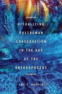 Visualizing Posthuman Conservation in the Age of the Anthropocene - Amy D Propen - cover