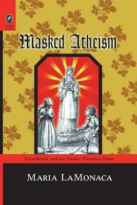 Masked Atheism: Catholicism and the Secular Victorian Home - Maria Lamonaca - cover