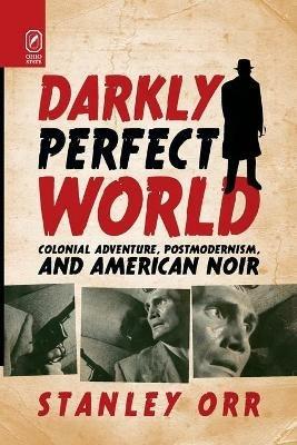 Darkly Perfect World: Colonial Adventure, Postmodernism, and American Noir - Stanley Orr - cover
