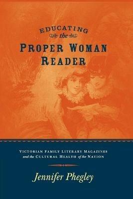 Educating the Proper Woman Reader: Victorian Family Literary Magazines & Cultural Health of the Nation - Jennifer Phegley - cover