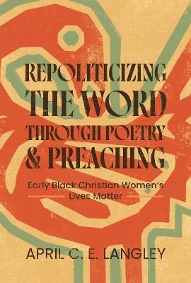 Repoliticizing the Word Through Poetry and Preaching: Early Black Christian Women's Lives Matter - April C. E. Langley - cover