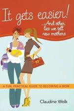 It Gets Easier! . . . And Other Lies We Tell New Mothers: A Fun, Practical Guide to Becoming a Mom