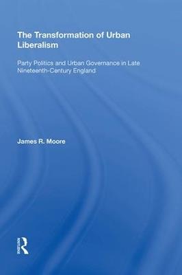 The Transformation of Urban Liberalism: Party Politics and Urban Governance in Late Nineteenth-Century England - James Moore - cover