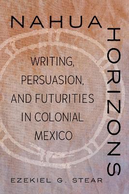 Nahua Horizons: Writing, Persuasion, and Futurities in Colonial Mexico - Ezekiel G. Stear - cover