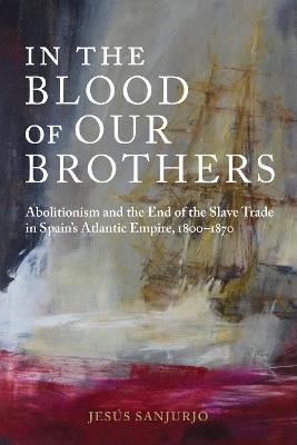 In the Blood of Our Brothers: Abolitionism and the End of the Slave Trade in Spain's Atlantic Empire, 1800-1870 - Jesús Sanjurjo - cover