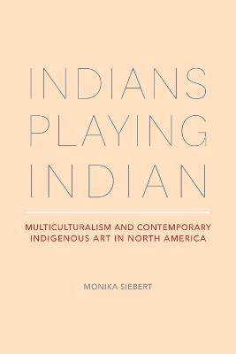 Indians Playing Indian: Multiculturalism and Contemporary Indigenous Art in North America - Monika Siebert - cover