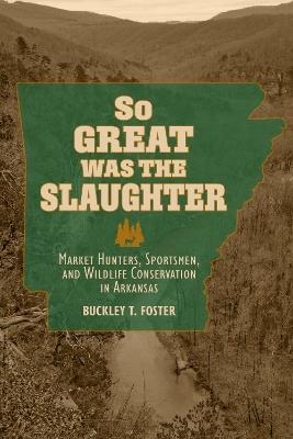 So Great Was the Slaughter: Market Hunters, Sportsmen, and Wildlife Conservation in Arkansas - Buckley T. Foster - cover