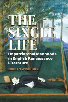 The Single Life: Unpatriarchal Manhoods in English Renaissance Literature - Jordan Windholz - cover