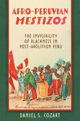 Afro-Peruvian Mestizos: The Invisibility of Blackness in Post-Abolition Peru - Daniel S. Cozart - cover