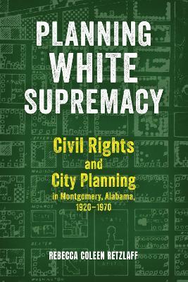 Planning White Supremacy: Civil Rights and City Planning in Montgomery, Alabama, 1920–1970 - Rebecca Coleen Retzlaff - cover