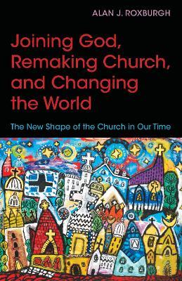 Joining God, Remaking Church, Changing the World: The New Shape of the Church in Our Time - Alan J. Roxburgh - cover