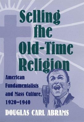 Selling the Old-Time Religion: American Fundamentalists and Mass Culture, 1920-1940 - Douglas Carl Abrams - cover