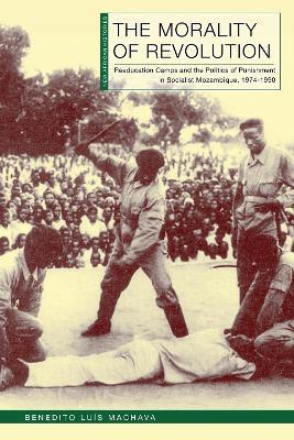 The Morality of Revolution: Reeducation Camps and the Politics of Punishment in Socialist Mozambique, 1968–1990 - Benedito Luís Machava - cover