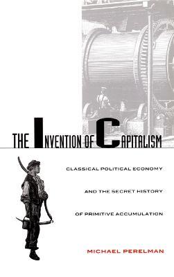 The Invention of Capitalism: Classical Political Economy and the Secret History of Primitive Accumulation - Michael Perelman - cover