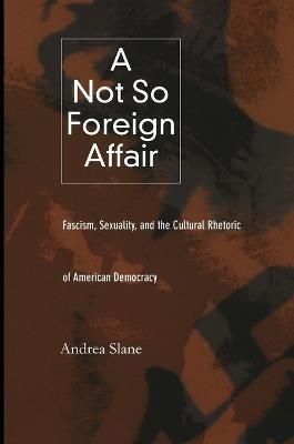 A Not So Foreign Affair: Fascism, Sexuality, and the Cultural Rhetoric of American Democracy - Andrea Slane - cover