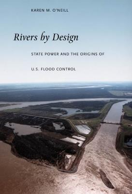 Rivers by Design: State Power and the Origins of U.S. Flood Control - Karen M. O'Neill - cover
