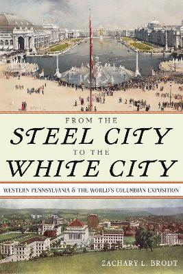 From the Steel City to the White City: Western Pennsylvania and the World's Columbian Exposition - Zachary L Brodt - cover