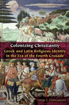 Colonizing Christianity: Greek and Latin Religious Identity in the Era of the Fourth Crusade - George E. Demacopoulos - cover