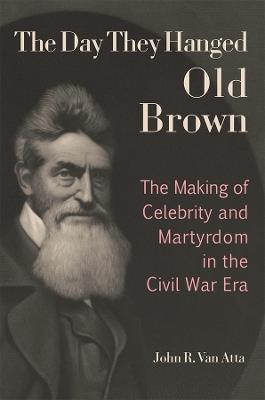 The Day They Hanged Old Brown: The Making of Celebrity and Martyrdom in the Civil War Era - John R. Van Atta - cover