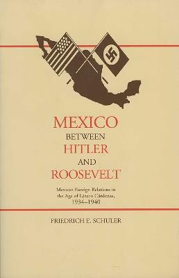 Mexico Between Hitler and Roosevelt: Mexican Foreign Relations in the Age of Lazaro Cardenas - Friedrich E. Schuler - cover