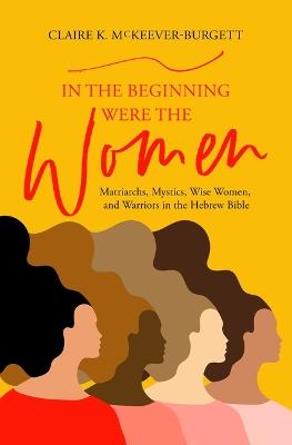 In the Beginning Were the Women: Matriarchs, Mystics, Wise Women, and Warriors in the Hebrew Bible - Claire McKeever-Burgett - cover