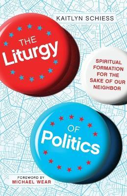 The Liturgy of Politics - Spiritual Formation for the Sake of Our Neighbor - Kaitlyn Schiess,Michael Wear - cover