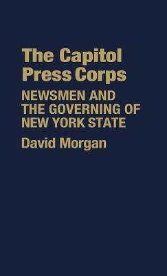 The Capitol Press Corps: Newsmen and the Governing of New York State - David Morgan - cover
