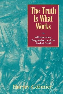The Truth Is What Works: William James, Pragmatism, and the Seed of Death - Harvey Cormier - cover