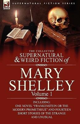 The Collected Supernatural and Weird Fiction of Mary Shelley-Volume 1: Including One Novel Frankenstein or The Modern Prometheus and Fourteen Short Stories of the Strange and Unusual - Mary Shelley - cover