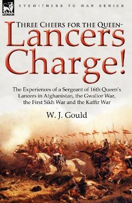 Three Cheers for the Queen-Lancers Charge! the Experiences of a Sergeant of 16th Queen's Lancers in Afghanistan, the Gwalior War, the First Sikh War a - W J Gould - cover