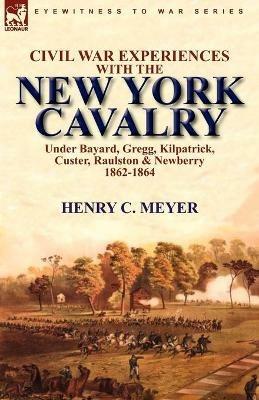 Civil War Experiences with the New York Cavalry Under Bayard, Gregg, Kilpatrick, Custer, Raulston & Newberry 1862-1864 - Henry C Meyer - cover