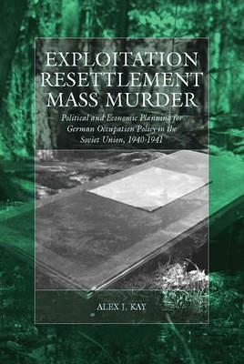Exploitation, Resettlement, Mass Murder: Political and Economic Planning for German Occupation Policy in the Soviet Union, 1940-1941 - Alex J. Kay - cover