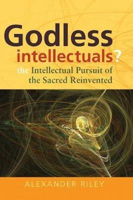 Godless Intellectuals?: The Intellectual Pursuit of the Sacred Reinvented - Alexander Tristan Riley - cover
